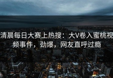 清晨每日大赛上热搜：大V卷入蜜桃视频事件，劲爆，网友直呼过瘾