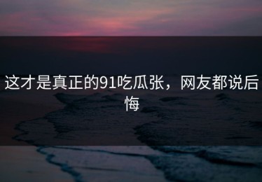 这才是真正的91吃瓜张，网友都说后悔