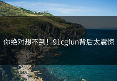 你绝对想不到！91cgfun背后太震惊