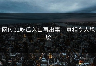 网传91吃瓜入口再出事，真相令人尴尬