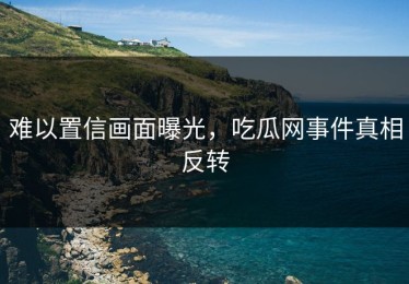 难以置信画面曝光，吃瓜网事件真相反转