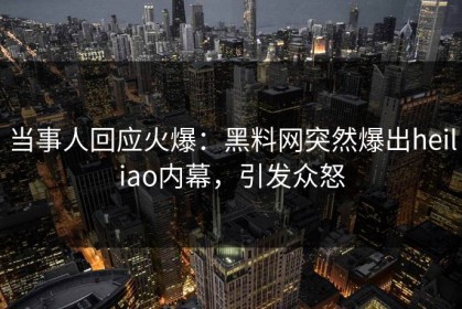 当事人回应火爆：黑料网突然爆出heiliao内幕，引发众怒
