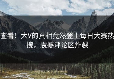 查看！大V的真相竟然登上每日大赛热搜，震撼评论区炸裂