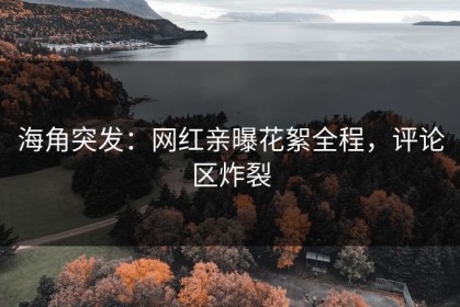海角突发：网红亲曝花絮全程，评论区炸裂
