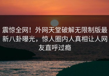 震惊全网！外网天堂破解无限制版最新八卦曝光，惊人圈内人真相让人网友直呼过瘾