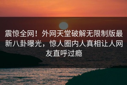 震惊全网！外网天堂破解无限制版最新八卦曝光，惊人圈内人真相让人网友直呼过瘾