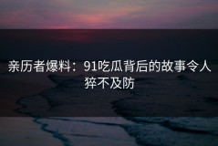亲历者爆料：91吃瓜背后的故事令人猝不及防