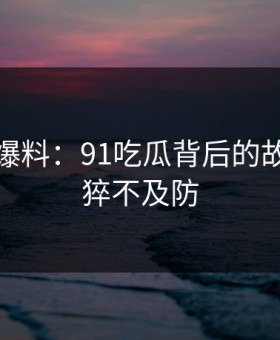 亲历者爆料：91吃瓜背后的故事令人猝不及防