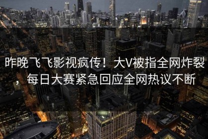 昨晚飞飞影视疯传！大V被指全网炸裂，每日大赛紧急回应全网热议不断