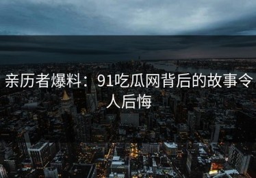 亲历者爆料：91吃瓜网背后的故事令人后悔