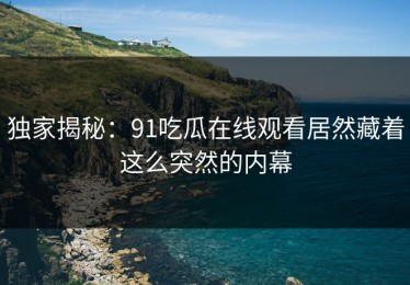 独家揭秘：91吃瓜在线观看居然藏着这么突然的内幕