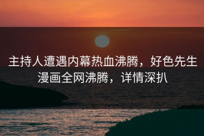 主持人遭遇内幕热血沸腾，好色先生漫画全网沸腾，详情深扒
