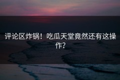 评论区炸锅！吃瓜天堂竟然还有这操作？