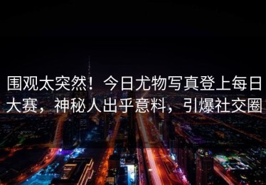 围观太突然！今日尤物写真登上每日大赛，神秘人出乎意料，引爆社交圈