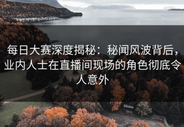每日大赛深度揭秘：秘闻风波背后，业内人士在直播间现场的角色彻底令人意外