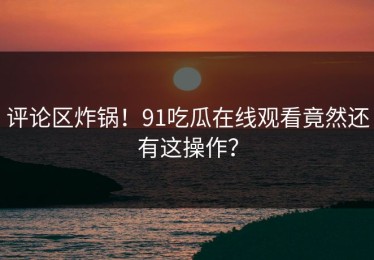 评论区炸锅！91吃瓜在线观看竟然还有这操作？