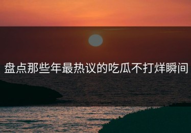 盘点那些年最热议的吃瓜不打烊瞬间