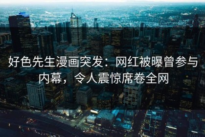 好色先生漫画突发：网红被曝曾参与内幕，令人震惊席卷全网