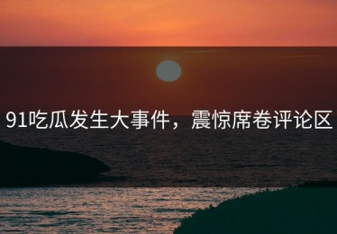 91吃瓜发生大事件，震惊席卷评论区