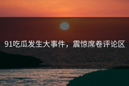 91吃瓜发生大事件，震惊席卷评论区