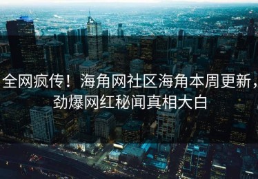 全网疯传！海角网社区海角本周更新，劲爆网红秘闻真相大白