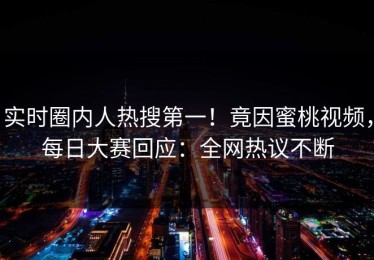 实时圈内人热搜第一！竟因蜜桃视频，每日大赛回应：全网热议不断