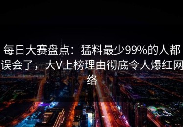 每日大赛盘点：猛料最少99%的人都误会了，大V上榜理由彻底令人爆红网络