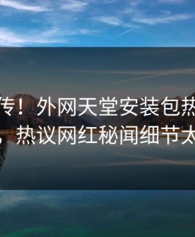 全网疯传！外网天堂安装包热点实时更新，热议网红秘闻细节太炸裂