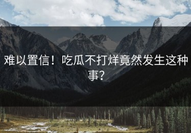 难以置信！吃瓜不打烊竟然发生这种事？