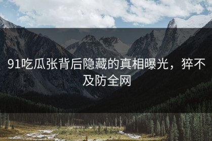 91吃瓜张背后隐藏的真相曝光，猝不及防全网