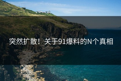 突然扩散！关于91爆料的N个真相