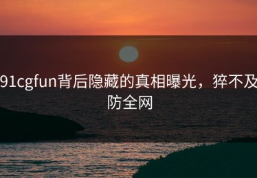 91cgfun背后隐藏的真相曝光，猝不及防全网