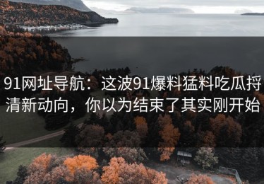 91网址导航：这波91爆料猛料吃瓜捋清新动向，你以为结束了其实刚开始