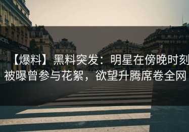 【爆料】黑料突发：明星在傍晚时刻被曝曾参与花絮，欲望升腾席卷全网