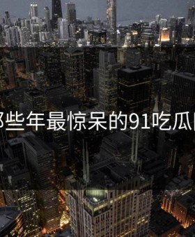 盘点那些年最惊呆的91吃瓜网瞬间