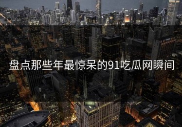 盘点那些年最惊呆的91吃瓜网瞬间
