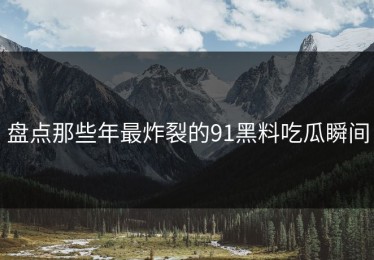 盘点那些年最炸裂的91黑料吃瓜瞬间