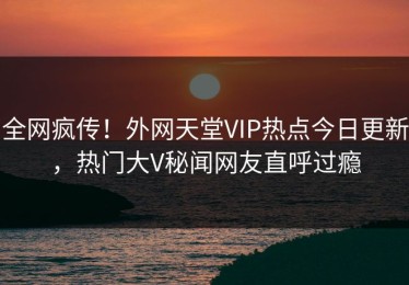 全网疯传！外网天堂VIP热点今日更新，热门大V秘闻网友直呼过瘾