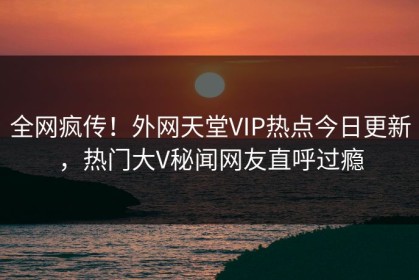 全网疯传！外网天堂VIP热点今日更新，热门大V秘闻网友直呼过瘾