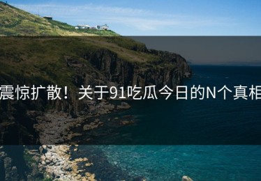 震惊扩散！关于91吃瓜今日的N个真相
