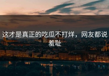 这才是真正的吃瓜不打烊，网友都说羞耻