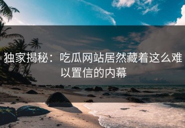 独家揭秘：吃瓜网站居然藏着这么难以置信的内幕