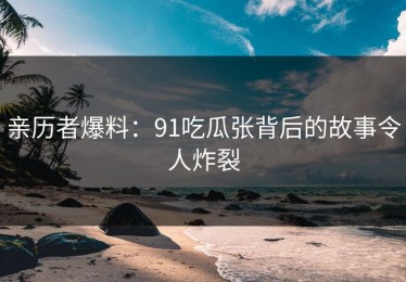 亲历者爆料：91吃瓜张背后的故事令人炸裂