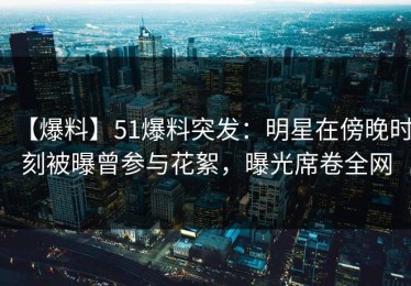 【爆料】51爆料突发：明星在傍晚时刻被曝曾参与花絮，曝光席卷全网