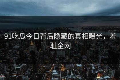 91吃瓜今日背后隐藏的真相曝光，羞耻全网