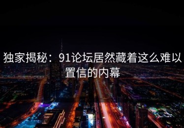 独家揭秘：91论坛居然藏着这么难以置信的内幕