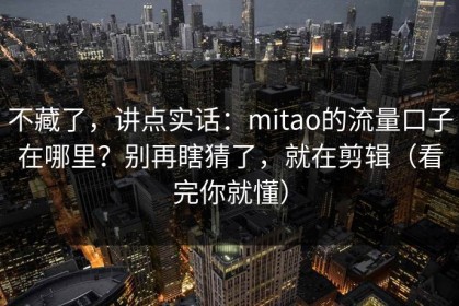 不藏了，讲点实话：mitao的流量口子在哪里？别再瞎猜了，就在剪辑（看完你就懂）