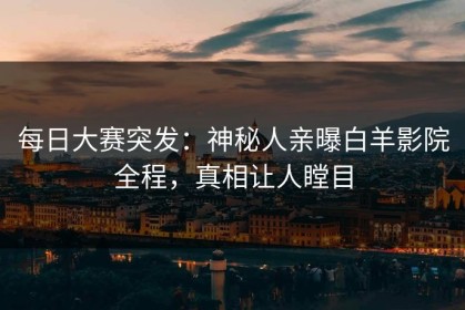 每日大赛突发：神秘人亲曝白羊影院全程，真相让人瞠目