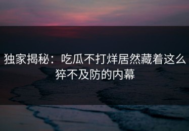 独家揭秘：吃瓜不打烊居然藏着这么猝不及防的内幕