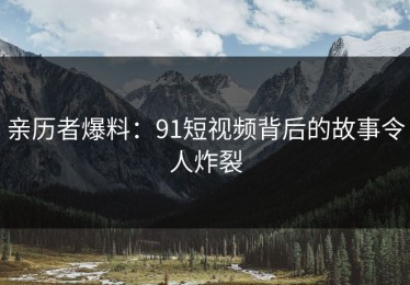 亲历者爆料：91短视频背后的故事令人炸裂